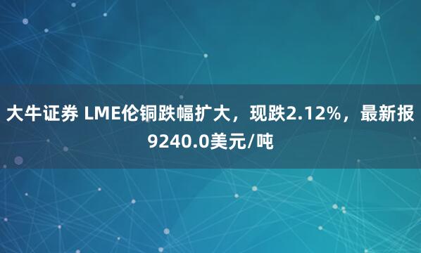 大牛证券 LME伦铜跌幅扩大，现跌2.12%，最新报9240.0美元/吨
