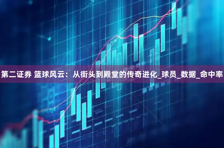 第二证券 篮球风云：从街头到殿堂的传奇进化_球员_数据_命中率