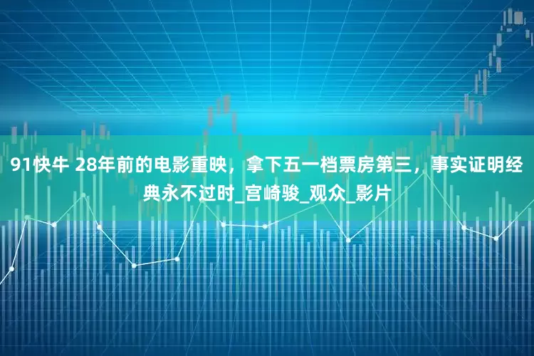 91快牛 28年前的电影重映，拿下五一档票房第三，事实证明经典永不过时_宫崎骏_观众_影片