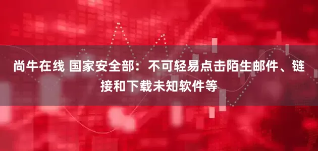 尚牛在线 国家安全部：不可轻易点击陌生邮件、链接和下载未知软件等