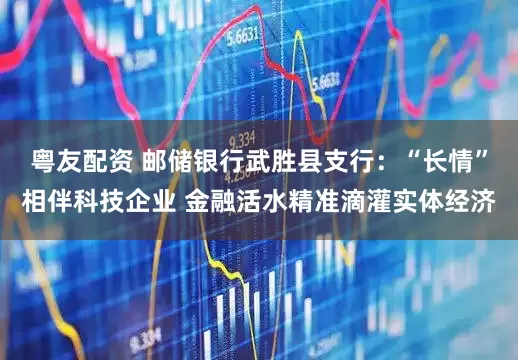 粤友配资 邮储银行武胜县支行：“长情”相伴科技企业 金融活水精准滴灌实体经济