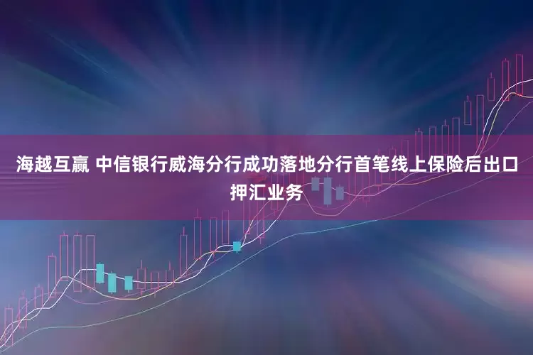 海越互赢 中信银行威海分行成功落地分行首笔线上保险后出口押汇业务