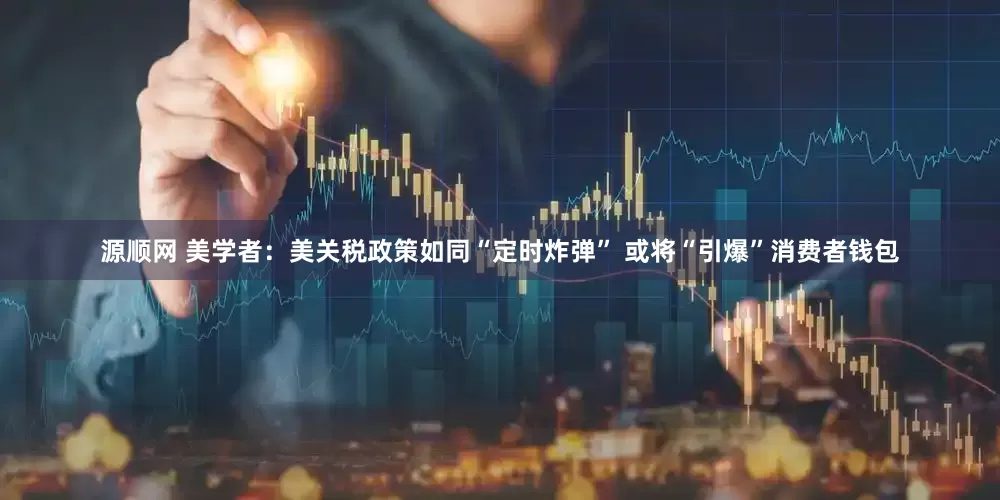 源顺网 美学者：美关税政策如同“定时炸弹” 或将“引爆”消费者钱包