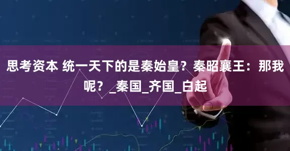 思考资本 统一天下的是秦始皇？秦昭襄王：那我呢？_秦国_齐国_白起