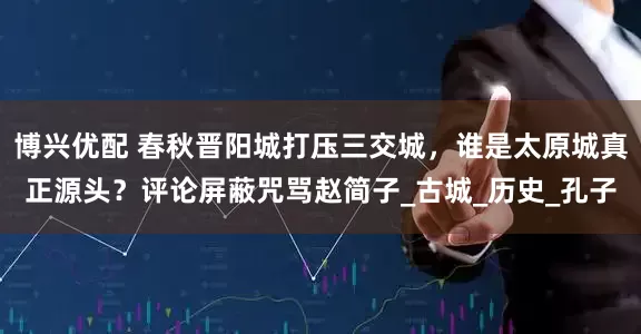博兴优配 春秋晋阳城打压三交城，谁是太原城真正源头？评论屏蔽咒骂赵简子_古城_历史_孔子