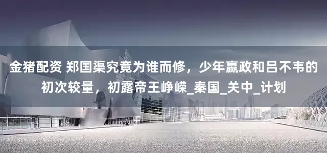 金猪配资 郑国渠究竟为谁而修，少年嬴政和吕不韦的初次较量，初露帝王峥嵘_秦国_关中_计划