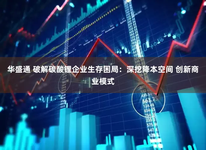 华盛通 破解碳酸锂企业生存困局：深挖降本空间 创新商业模式