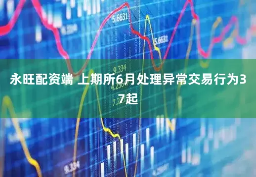 永旺配资端 上期所6月处理异常交易行为37起