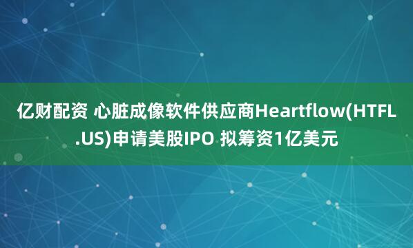 亿财配资 心脏成像软件供应商Heartflow(HTFL.US)申请美股IPO 拟筹资1亿美元