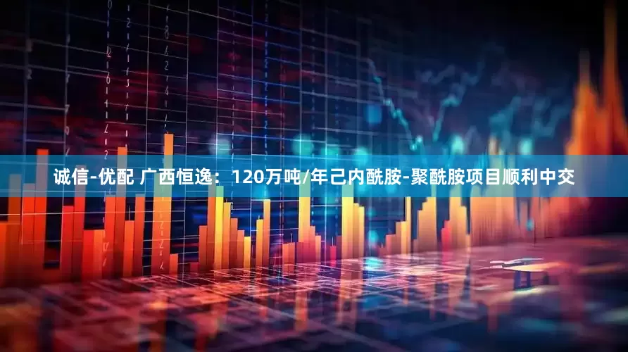 诚信-优配 广西恒逸：120万吨/年己内酰胺-聚酰胺项目顺利中交