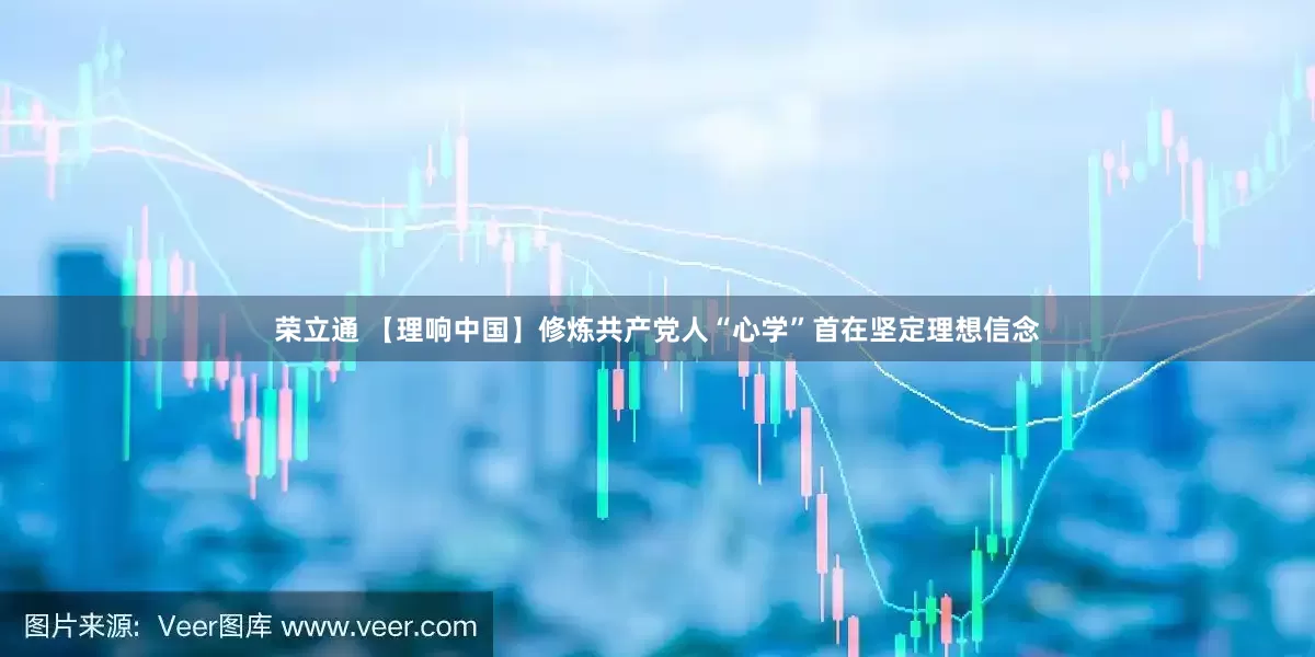 荣立通 【理响中国】修炼共产党人“心学”首在坚定理想信念