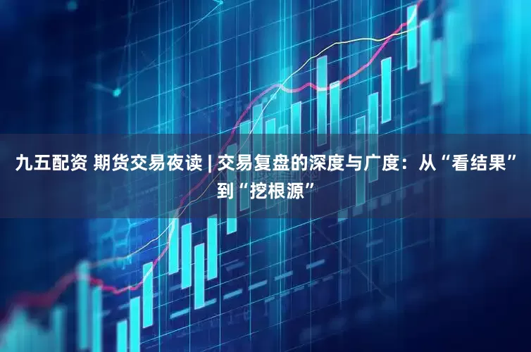 九五配资 期货交易夜读 | 交易复盘的深度与广度：从“看结果”到“挖根源”