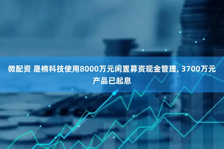 微配资 晟楠科技使用8000万元闲置募资现金管理, 3700万元产品已起息