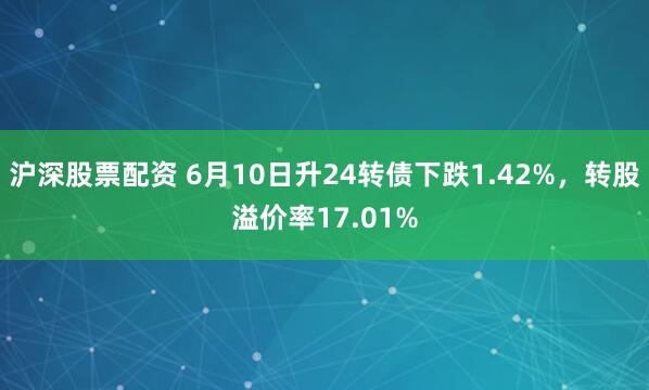沪深股票配资 6月10日升24转债下跌1.42%，转股溢价率17.01%