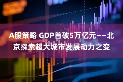 A股策略 GDP首破5万亿元——北京探索超大城市发展动力之变
