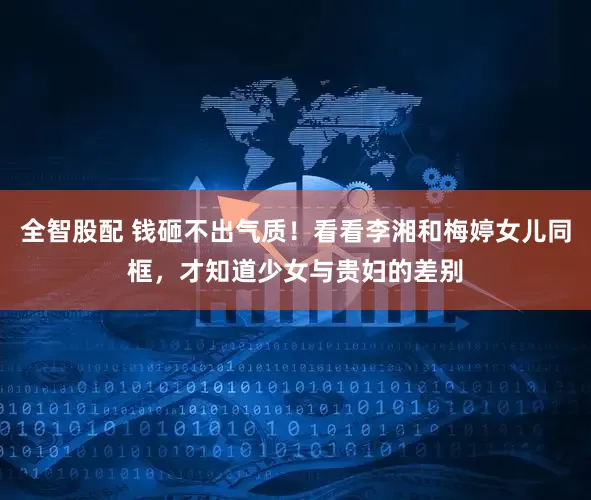 全智股配 钱砸不出气质！看看李湘和梅婷女儿同框，才知道少女与贵妇的差别