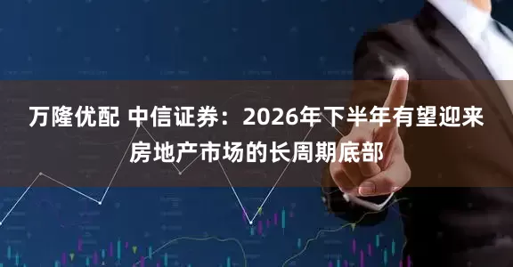 万隆优配 中信证券：2026年下半年有望迎来房地产市场的长周期底部