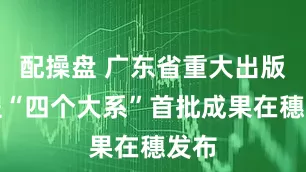 配操盘 广东省重大出版工程“四个大系”首批成果在穗发布